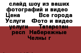 слайд-шоу из ваших фотографий и видео › Цена ­ 500 - Все города Услуги » Фото и видео услуги   . Татарстан респ.,Набережные Челны г.